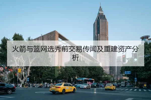 火箭与篮网选秀前交易传闻及重建资产分析