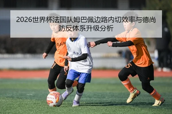 2026世界杯法国队姆巴佩边路内切效率与德尚防反体系升级分析