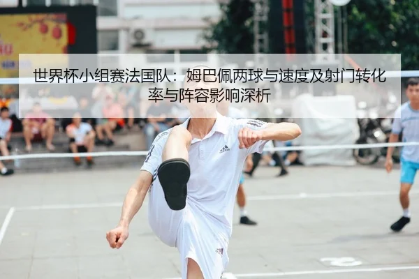 世界杯小组赛法国队：姆巴佩两球与速度及射门转化率与阵容影响深析
