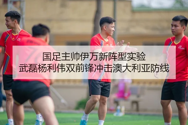 国足主帅伊万新阵型实验 武磊杨利伟双前锋冲击澳大利亚防线